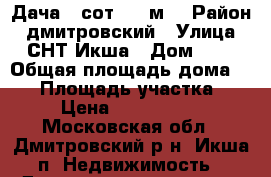 Дача 8 сот. 60 м2 › Район ­ дмитровский › Улица ­ СНТ Икша › Дом ­ . › Общая площадь дома ­ 60 › Площадь участка ­ 8 › Цена ­ 2 650 000 - Московская обл., Дмитровский р-н, Икша п. Недвижимость » Дома, коттеджи, дачи продажа   . Московская обл.